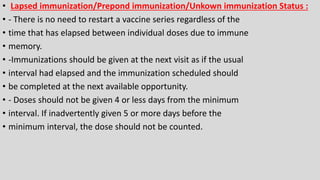 • Lapsed immunization/Prepond immunization/Unkown immunization Status :
• - There is no need to restart a vaccine series regardless of the
• time that has elapsed between individual doses due to immune
• memory.
• -Immunizations should be given at the next visit as if the usual
• interval had elapsed and the immunization scheduled should
• be completed at the next available opportunity.
• - Doses should not be given 4 or less days from the minimum
• interval. If inadvertently given 5 or more days before the
• minimum interval, the dose should not be counted.
 
