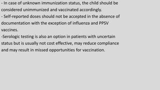 - In case of unknown immunization status, the child should be
considered unimmunized and vaccinated accordingly.
- Self-reported doses should not be accepted in the absence of
documentation with the exception of influenza and PPSV
vaccines.
-Serologic testing is also an option in patients with uncertain
status but is usually not cost effective, may reduce compliance
and may result in missed opportunities for vaccination.
 