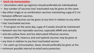 • Catch-Up Immunization :
• - Vaccination catch up regimens should preferably be individualized.
• - Any number of vaccines live/ inactivated may be given on the same
• day either singly or as combination vaccines maintaining a gap of 5 cm
• between different vaccines.
• - Inactivated vaccines can be given at any time in relation to any other
• live/ inactivated vaccines.
• - If not given on the same day, a gap of 4 weeks should be maintained
• between two live injectable vaccines, especially MMR and varicella
• and also yellow fever and live attenuated influenza vaccines.
• - However OPV, rotavirus and oral typhoid vaccines may be given at
• any time in relation to any live/ inactivated vaccine.
• - For catch-up immunization, doses should preferably be given at the
• minimum possible interval to entail early protection.
 