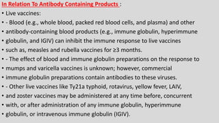 In Relation To Antibody Containing Products :
• Live vaccines:
• - Blood (e.g., whole blood, packed red blood cells, and plasma) and other
• antibody-containing blood products (e.g., immune globulin, hyperimmune
• globulin, and IGIV) can inhibit the immune response to live vaccines
• such as, measles and rubella vaccines for ≥3 months.
• - The effect of blood and immune globulin preparations on the response to
• mumps and varicella vaccines is unknown; however, commercial
• immune globulin preparations contain antibodies to these viruses.
• - Other live vaccines like Ty21a typhoid, rotavirus, yellow fever, LAIV,
• and zoster vaccines may be administered at any time before, concurrent
• with, or after administration of any immune globulin, hyperimmune
• globulin, or intravenous immune globulin (IGIV).
 