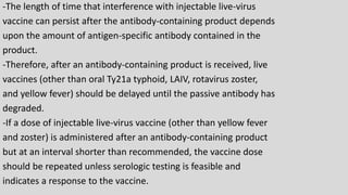 -The length of time that interference with injectable live-virus
vaccine can persist after the antibody-containing product depends
upon the amount of antigen-specific antibody contained in the
product.
-Therefore, after an antibody-containing product is received, live
vaccines (other than oral Ty21a typhoid, LAIV, rotavirus zoster,
and yellow fever) should be delayed until the passive antibody has
degraded.
-If a dose of injectable live-virus vaccine (other than yellow fever
and zoster) is administered after an antibody-containing product
but at an interval shorter than recommended, the vaccine dose
should be repeated unless serologic testing is feasible and
indicates a response to the vaccine.
 