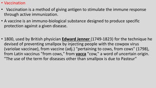 • Vaccination
• Vaccination is a method of giving antigen to stimulate the immune response
through active immunization.
• A vaccine is an immuno-biological substance designed to produce specific
protection against a given disease.
• 1800, used by British physician Edward Jenner (1749-1823) for the technique he
devised of preventing smallpox by injecting people with the cowpox virus
(variolae vaccinae), from vaccine (adj.) "pertaining to cows, from cows" (1798),
from Latin vaccinus "from cows," from vacca "cow," a word of uncertain origin.
"The use of the term for diseases other than smallpox is due to Pasteur"
 