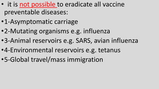 • it is not possible to eradicate all vaccine
preventable diseases:
•1-Asymptomatic carriage
•2-Mutating organisms e.g. influenza
•3-Animal reservoirs e.g. SARS, avian influenza
•4-Environmental reservoirs e.g. tetanus
•5-Global travel/mass immigration
 