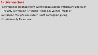1- Live vaccines
- Live vaccines are made from live infectious agents without any alteration .
- The only live vaccine is “Variola” small pox vaccine, made of
live vaccine cow-pox virus which is not pathogenic, giving
cross immunity for variola.
 