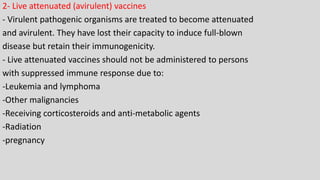 2- Live attenuated (avirulent) vaccines
- Virulent pathogenic organisms are treated to become attenuated
and avirulent. They have lost their capacity to induce full-blown
disease but retain their immunogenicity.
- Live attenuated vaccines should not be administered to persons
with suppressed immune response due to:
-Leukemia and lymphoma
-Other malignancies
-Receiving corticosteroids and anti-metabolic agents
-Radiation
-pregnancy
 