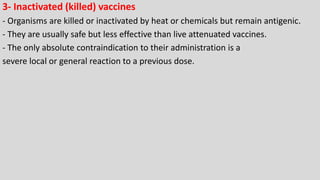 3- Inactivated (killed) vaccines
- Organisms are killed or inactivated by heat or chemicals but remain antigenic.
- They are usually safe but less effective than live attenuated vaccines.
- The only absolute contraindication to their administration is a
severe local or general reaction to a previous dose.
 