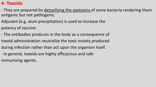 4- Toxoids
- They are prepared by detoxifying the exotoxins of some bacteria rendering them
antigenic but not pathogenic.
Adjuvant (e.g. alum precipitation) is used to increase the
potency of vaccine.
- The antibodies produces in the body as a consequence of
toxoid administration neutralize the toxic moiety produced
during infection rather than act upon the organism itself.
- In general, toxoids are highly efficacious and safe
immunizing agents.
 