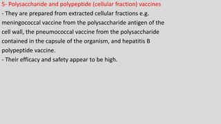 5- Polysaccharide and polypeptide (cellular fraction) vaccines
- They are prepared from extracted cellular fractions e.g.
meningococcal vaccine from the polysaccharide antigen of the
cell wall, the pneumococcal vaccine from the polysaccharide
contained in the capsule of the organism, and hepatitis B
polypeptide vaccine.
- Their efficacy and safety appear to be high.
 