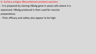 6- Surface antigen (Recombinant protien) vaccines
- It is prepared by cloning HBsAg gene in yeast cells where it is
expressed. HBsAg produced is then used for vaccine
preparations.
- Their efficacy and safety also appear to be high.
 
