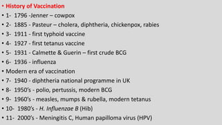 • History of Vaccination
• 1- 1796 -Jenner – cowpox
• 2- 1885 - Pasteur – cholera, diphtheria, chickenpox, rabies
• 3- 1911 - first typhoid vaccine
• 4- 1927 - first tetanus vaccine
• 5- 1931 - Calmette & Guerin – first crude BCG
• 6- 1936 - influenza
• Modern era of vaccination
• 7- 1940 - diphtheria national programme in UK
• 8- 1950’s - polio, pertussis, modern BCG
• 9- 1960’s - measles, mumps & rubella, modern tetanus
• 10- 1980’s - H. Influenzae B (Hib)
• 11- 2000’s - Meningitis C, Human papilloma virus (HPV)
 
