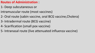 Routes of Administration :
1- Deep subcutaneous or
intramuscular route (most vaccines)
2- Oral route (sabin vaccine, oral BCG vaccine,Cholera)
3- Intradermal route (BCG vaccine)
4- Scarification (small pox vaccine)
5- Intranasal route (live attenuated influenza vaccine)
 