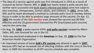 • The idea of a vaccine against polio was first introduced in 1910 as a result of
research by Simon Flexner, MD. In 1935 two teams tested a polio vaccine but
neither were successful and both teams infected and killed some test subjects
(the scientists, chimpanzees, human adults, and children). In 1951, Jonas Salk,
MD, and his team developed a method to cultivate polio virus in monkey kidney
tissue in order to be able to produce large amounts of the vaccine. On Apr. 12,
1955 the results of the Salk vaccine trials showed the vaccine was 80-90%
effective and the US government licensed the IPV (inactivated polio vaccine)
vaccine the same day.
• On Aug. 24, 1960, a polio vaccine (OPV; oral polio vaccine) created by Albert
Sabin, MD, was licensed for use in the US .
• Polio was declared eradicated in the Americas on Sep. 29, 1994 by the Pan
American Health Organization.
• An improved version of Jonas Salk’s IPV vaccine was phased in again in 1997,
because OPV had an increased risk of infecting children with the virus in the first
dose. In 2000 the transition to all-IPV vaccine schedule was complete.
 