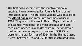 • The first polio vaccine was the inactivated polio
vaccine. It was developed by Jonas Salk and came
into use in 1955. The oral polio vaccine was developed
by Albert Sabin and came into commercial use in
1961. They are on the World Health Organization's List
of Essential Medicines, the most effective and safe
medicines needed in a health system. The wholesale
cost in the developing world is about US$0.25 per
dose for the oral form as of 2014. In the United States,
it costs between $25 and $50 for the inactivated form.
 