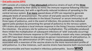 • Oral polio vaccine (OPV)
• OPV consists of a mixture of live attenuated poliovirus strains of each of the three
serotypes, selected by their ability to mimic the immune response following infection
with wild polioviruses, but with a significantly reduced incidence of spreading to the
central nervous system. 3 or more spaced doses of OPV are required to generate
adequate levels of seroconversion. The action of oral polio vaccine (OPV) is two-
pronged. OPV produces antibodies in the blood ('humoral' or serum immunity) to all
three types of poliovirus, and in the event of infection, this protects the individual
against polio paralysis by preventing the spread of poliovirus to the nervous system.
OPV strains also produce a local immune response in the lining ('mucous membrane') of
the intestines - the primary site for poliovirus multiplication. The antibodies produced
there inhibit the multiplication of subsequent infections of 'wild' (naturally occurring)
virus. This intestinal immune response to OPV is probably a reason why mass campaigns
with OPV have been shown to stop person-to-person transmission of wild poliovirus. In
very rare cases, the administration of OPV results in vaccine-associated paralysis
associated with a reversion of the vaccine strains to the more neurovirulent profile of
wild poliovirus. In a few instances, such vaccine strains have become both neurovirulent
and transmissible and have resulted in infectious poliomyelitis. Source:WHO
 