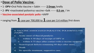 •Dose of Polio Vaccine :
• 1- OPV=Oral Polio Vaccine = Sabin ------ 2 Drops /orally
• 2- IPV =inactivated poliovirus vaccine =Salk ------ 0.5 cm / im
• Vaccine-associated paralytic polio =VAPP
• ranging from 1case per 700,000 to 1case per 3.4 million first doses
 