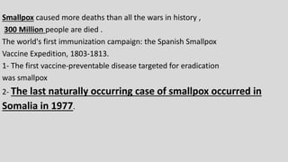 Smallpox caused more deaths than all the wars in history ,
300 Million people are died .
The world's first immunization campaign: the Spanish Smallpox
Vaccine Expedition, 1803-1813.
1- The first vaccine-preventable disease targeted for eradication
was smallpox
2- The last naturally occurring case of smallpox occurred in
Somalia in 1977.
 