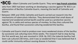 •BCG= Albert Calmette and Camille Guerin. They were two French scientists
who from 1905 had been working on developing a vaccine against TB. BCG is an
abbreviation of Bacillus Calmette-Guerin, meaning the bacilli of Calmette and
Guerin.
• Between 1905 and 1918, Calmette and Guerin carried out research into the
mechanisms of tuberculosis infection. They demonstrated that small doses of
injected and weakened animal bacilli could be used as a protective vaccine
against TB, in cattle and various species of monkey. So they then cultured the
bacillus, and found that successive culturing weakened the bacillus.
• Calmette and Guerin tried to produce ever more weakened strains of the bacillus
by successive sub culturing every three weeks. The research had to stop during
the first world war, but was resumed in 1918. By 1921 the tubercle bacillus had
been sub cultured 230 times, and it was so weakened that it was believed that it
could confer immunity without causing disease in humans.
 