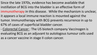 Since the late 1970s, evidence has become available that
instillation of BCG into the bladder is an effective form of
immunotherapy in this disease. While the mechanism is unclear,
it appears a local immune reaction is mounted against the
tumor. Immunotherapy with BCG prevents recurrence in up to
67% of cases of superficial bladder cancer.
- Colorectal Cancer : The US biotech company Vaccinogen is
evaluating BCG as an adjuvant to autologous tumour cells used
as a cancer vaccine in stage II colon cancer.
 