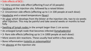 • Side effects of BCG :
• 1- Very common side effect (affecting 9 out of 10 people):
• Hardness at the injection site, followed by a raised blister.
• 2- Uncommon side effects (affecting up to 1 in 100 people at each dose):
• Headache and a raised temperature (fever)
• An ulcer which develops from the blister at the injection site, two to six weeks
after injection. This may be painful and take several weeks or months to heal
fully.
• Swelling of lymph nodes in the armpit larger than 1 cm across
• An enlarged lymph node that becomes infected (lymphadenitis)
• 3- Rare side effects (affecting up to 1 in 1000 people at each dose):
• More severe skin reactions. These usually heal within a few weeks.
• Bone inflammation (osteitis or osteomyelitis)
• An abscess at the injection site
 