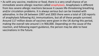 • As with any vaccine, medicine or food, there is a very small chance of an
immediate severe allergic reaction called anaphylaxis. Anaphylaxis is different
from less severe allergic reactions because it causes life-threatening breathing
and/or circulation problems. It is always serious but can be treated with
adrenaline. In the UK between 1997 and 2003 there were a total of 130 reports
of anaphylaxis following ALL immunisations, but all of these people survived.
Around 117 million doses of vaccines were given in the UK during this period,
making the overall rate around 1 in 900,000. Depending on the cause of the
reaction, and following expert guidance, the person may be able to have
vaccinations in the future.
 