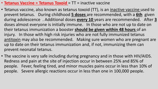 • Tetanus Vaccine = Tetanus Toxoid = TT = inactive vaccine
• Tetanus vaccine, also known as tetanus toxoid (TT), is an inactive vaccine used to
prevent tetanus. During childhood 5 doses are recommended, with a 6th given
during adolescence . Additional doses every 10 years are recommended. After 3
doses almost everyone is initially immune. In those who are not up to date on
their tetanus immunization a booster should be given within 48 hours of an
injury. In those with high risk injuries who are not fully immunized tetanus
antitoxin may also be recommended. Making sure women who are pregnant are
up to date on their tetanus immunization and, if not, immunizing them can
prevent neonatal tetanus.
• The vaccine is very safe including during pregnancy and in those with HIV/AIDS.
Redness and pain at the site of injection occur in between 25% and 85% of
people. Fever, feeling tired, and minor muscles pains occur in less than 10% of
people. Severe allergic reactions occur in less than one in 100,000 people.
 