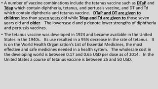 • A number of vaccine combinations include the tetanus vaccine such as DTaP and
Tdap which contain diphtheria, tetanus, and pertussis vaccine, and DT and Td
which contain diphtheria and tetanus vaccine. DTaP and DT are given to
children less than seven years old while Tdap and Td are given to those seven
years old and older. The lowercase d and p denote lower strengths of diphtheria
and pertussis vaccines.
• The tetanus vaccine was developed in 1924 and became available in the United
States in the 1940s. Its use resulted in a 95% decrease in the rate of tetanus. It
is on the World Health Organization's List of Essential Medicines, the most
effective and safe medicines needed in a health system. The wholesale cost in
the developing world is between 0.17 and 0.65 USD per dose as of 2014. In the
United States a course of tetanus vaccine is between 25 and 50 USD.
 
