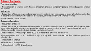 Tetanus Antitoxin:
Therapeutic action
– Neutralisation of tetanus toxin. Tetanus antiserum provides temporary passive immunity against tetanus
for 2 weeks.
Indications
– Prevention of tetanus in wound management, in patients non immunised or incompletely immunised or
in patients whose immunisation status is unknown, in combination with tetanus vaccine
– Treatment of clinical tetanus
Dosage and duration
– Prevention of tetanus
Tetanus antiserum is administered in the event of tetanus-prone wounds, e.g. wounds with fracture, deep
penetrating wounds, bite wounds, wounds containing foreign bodies, wounds contaminated with soil,
infected wounds, extensive tissue damage (contusions, burns).
Child and adult: 1500 IU single dose; 3000 IU if more than 24 hours has elapsed
It is administered as soon as possible after injury, along with the tetanus vaccine, in a separate syringe and
injection site.
– Treatment of tetanus
Neonate: 1500 IU single dose
Child and adult: 10 000 IU single dose
 