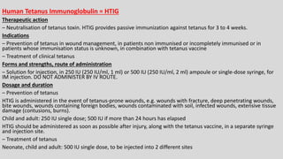 Human Tetanus Immunoglobulin = HTIG
Therapeutic action
– Neutralisation of tetanus toxin. HTIG provides passive immunization against tetanus for 3 to 4 weeks.
Indications
– Prevention of tetanus in wound management, in patients non immunised or incompletely immunised or in
patients whose immunisation status is unknown, in combination with tetanus vaccine
– Treatment of clinical tetanus
Forms and strengths, route of administration
– Solution for injection, in 250 IU (250 IU/ml, 1 ml) or 500 IU (250 IU/ml, 2 ml) ampoule or single-dose syringe, for
IM injection. DO NOT ADMINISTER BY IV ROUTE.
Dosage and duration
– Prevention of tetanus
HTIG is administered in the event of tetanus-prone wounds, e.g. wounds with fracture, deep penetrating wounds,
bite wounds, wounds containing foreign bodies, wounds contaminated with soil, infected wounds, extensive tissue
damage (contusions, burns).
Child and adult: 250 IU single dose; 500 IU if more than 24 hours has elapsed
HTIG should be administered as soon as possible after injury, along with the tetanus vaccine, in a separate syringe
and injection site.
– Treatment of tetanus
Neonate, child and adult: 500 IU single dose, to be injected into 2 different sites
 