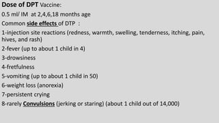 Dose of DPT Vaccine:
0.5 ml/ IM at 2,4,6,18 months age
Common side effects of DTP :
1-injection site reactions (redness, warmth, swelling, tenderness, itching, pain,
hives, and rash)
2-fever (up to about 1 child in 4)
3-drowsiness
4-fretfulness
5-vomiting (up to about 1 child in 50)
6-weight loss (anorexia)
7-persistent crying
8-rarely Convulsions (jerking or staring) (about 1 child out of 14,000)
 