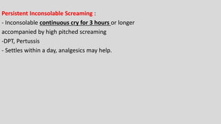 Persistent Inconsolable Screaming :
- Inconsolable continuous cry for 3 hours or longer
accompanied by high pitched screaming
-DPT, Pertussis
- Settles within a day, analgesics may help.
 