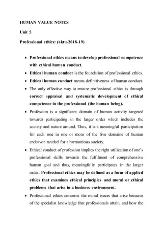 HUMAN VALUE NOTES
Unit 5
Professional ethics: (aktu-2018-19)
 Professional ethics means to develop professional competence
with ethical human conduct.
 Ethical human conduct is the foundation of professional ethics.
 Ethical human conduct means definitiveness of human conduct.
 The only effective way to ensure professional ethics is through
correct appraisal and systematic development of ethical
competence in the professional (the human being).
 Profession is a significant domain of human activity targeted
towards participating in the larger order which includes the
society and nature around. Thus, it is a meaningful participation
for each one in one or more of the five domains of human
endeavor needed for a harmonious society.
 Ethical conduct of profession implies the right utilization of one’s
professional skills towards the fulfilment of comprehensive
human goal and thus, meaningfully participates in the larger
order. Professional ethics may be defined as a form of applied
ethics that examines ethical principles and moral or ethical
problems that arise in a business environment.
 Professional ethics concerns the moral issues that arise because
of the specialist knowledge that professionals attain, and how the
 