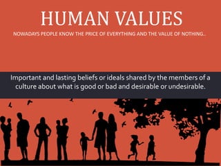 HUMAN VALUES
Important and lasting beliefs or ideals shared by the members of a
culture about what is good or bad and desirable or undesirable.
NOWADAYS PEOPLE KNOW THE PRICE OF EVERYTHING AND THE VALUE OF NOTHING..