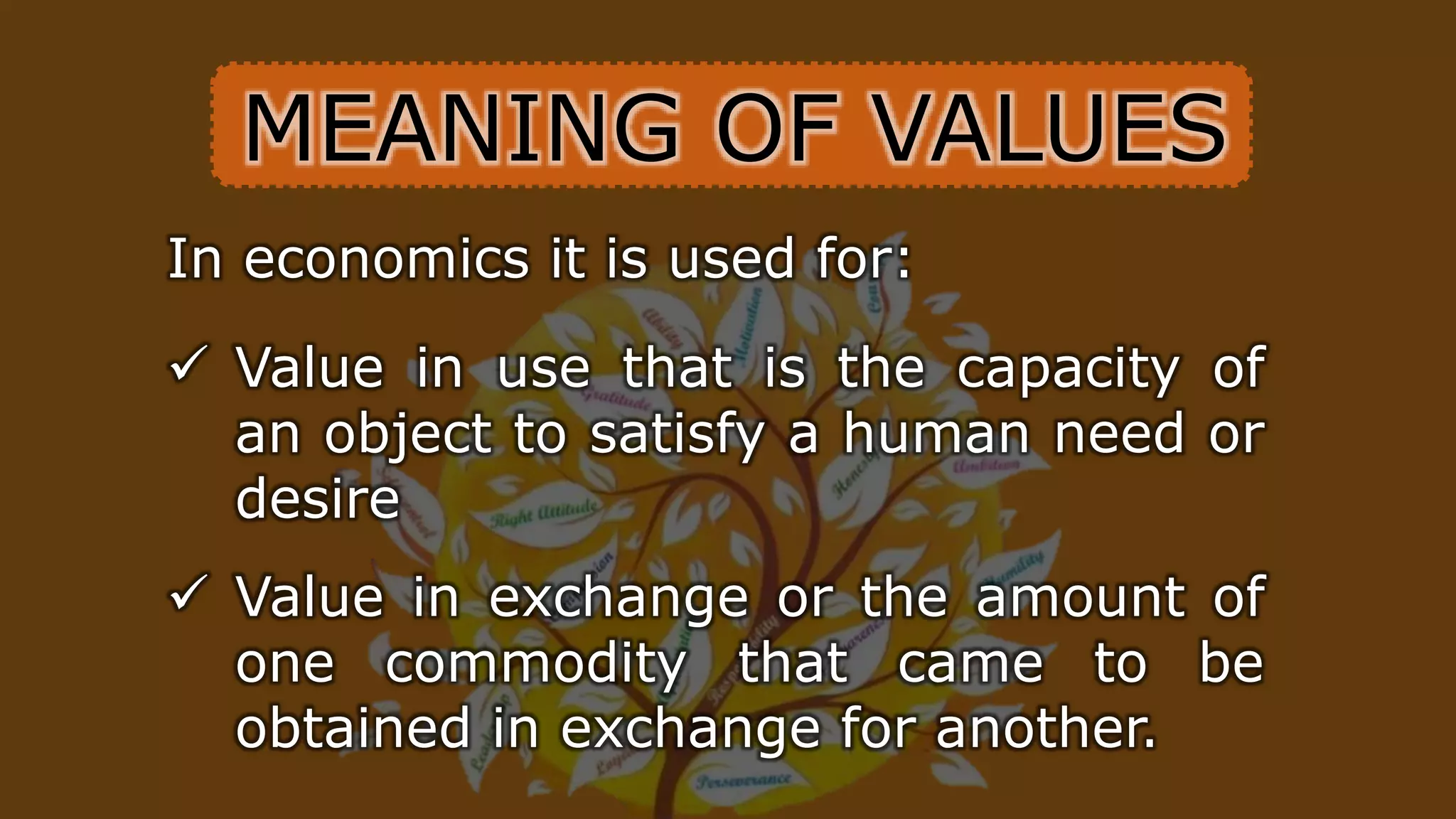 In economics it is used for:
 Value in use that is the capacity of
an object to satisfy a human need or
desire
 Value in exchange or the amount of
one commodity that came to be
obtained in exchange for another.
MEANING OF VALUES
 