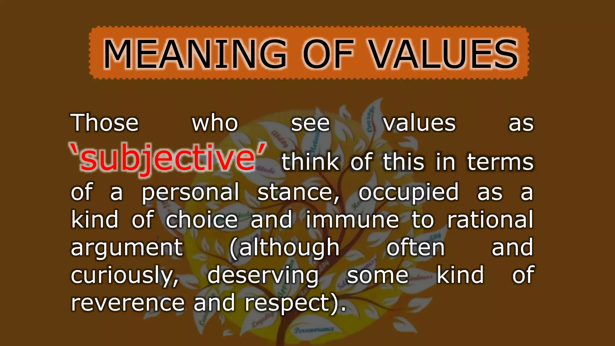 Those who see values as
‘subjective’ think of this in terms
of a personal stance, occupied as a
kind of choice and immune to rational
argument (although often and
curiously, deserving some kind of
reverence and respect).
MEANING OF VALUES
 