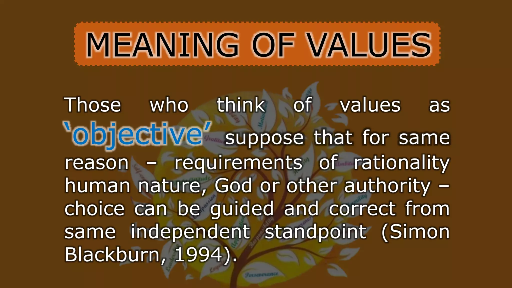 Those who think of values as
‘objective’ suppose that for same
reason – requirements of rationality
human nature, God or other authority –
choice can be guided and correct from
same independent standpoint (Simon
Blackburn, 1994).
MEANING OF VALUES
 