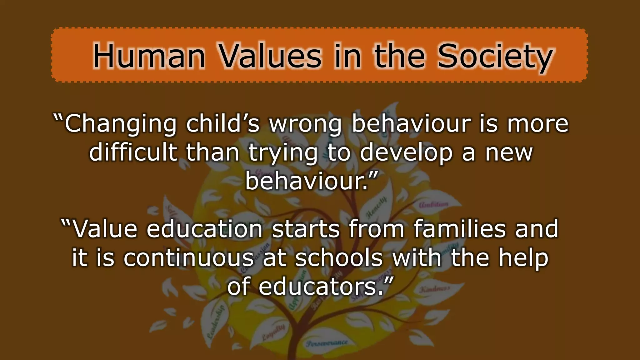 “Changing child’s wrong behaviour is more
difficult than trying to develop a new
behaviour.”
“Value education starts from families and
it is continuous at schools with the help
of educators.”
Human Values in the Society
 