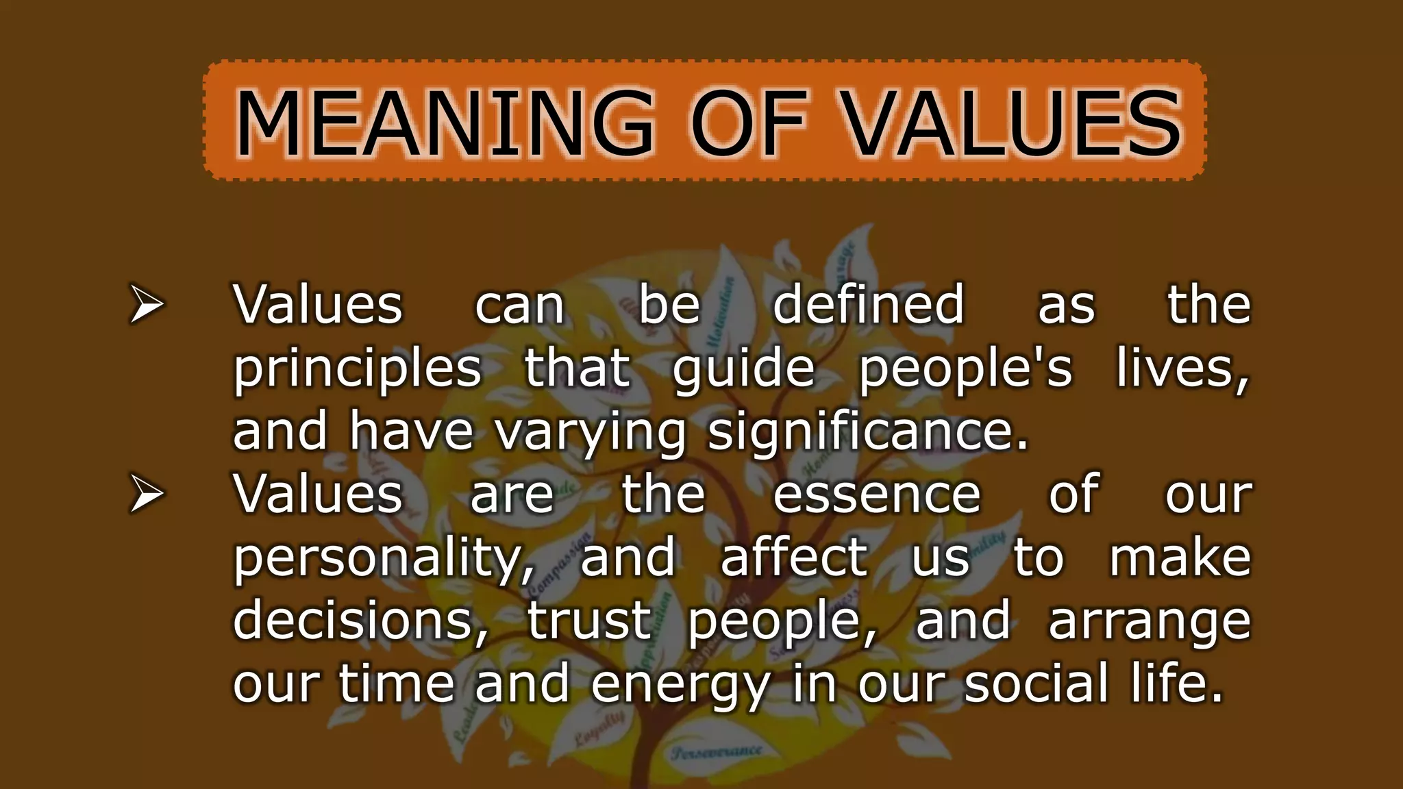 MEANING OF VALUES
 Values can be defined as the
principles that guide people's lives,
and have varying significance.
 Values are the essence of our
personality, and affect us to make
decisions, trust people, and arrange
our time and energy in our social life.
 