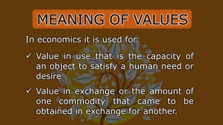 In economics it is used for:
 Value in use that is the capacity of
an object to satisfy a human need or
desire
 Value in exchange or the amount of
one commodity that came to be
obtained in exchange for another.
MEANING OF VALUES
 