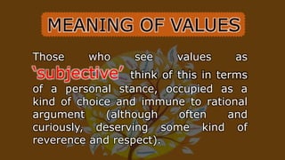Those who see values as
‘subjective’ think of this in terms
of a personal stance, occupied as a
kind of choice and immune to rational
argument (although often and
curiously, deserving some kind of
reverence and respect).
MEANING OF VALUES
 