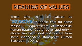 Those who think of values as
‘objective’ suppose that for same
reason – requirements of rationality
human nature, God or other authority –
choice can be guided and correct from
same independent standpoint (Simon
Blackburn, 1994).
MEANING OF VALUES
 