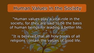 Human Values in the Society
“Human values play a vital role in the
society, for they are said to be the basis
of human beings for leading a better life.
”
“It is believed that all holy books of all
religions contain the values of good life.
”
 