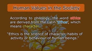 “Ethics is the science of character, habits of
activity or behaviour of human beings.”
According to philology, the word ethics
are derived from the Latin ‘Ethos’, which
means character.
Human Values in the Society
 