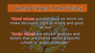 “Moral values are one basis on which we
make decisions–right or wrong and good
or evil.”
“Social values are certain qualities and
beliefs that are shared within a specific
culture or group of people.”
Human Values in the Society
 