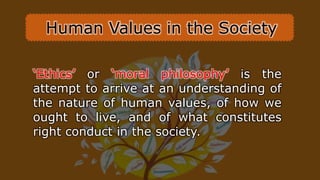‘Ethics’ or ‘moral philosophy’ is the
attempt to arrive at an understanding of
the nature of human values, of how we
ought to live, and of what constitutes
right conduct in the society.
Human Values in the Society
 
