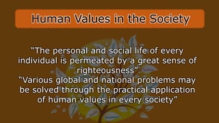 “The personal and social life of every
individual is permeated by a great sense of
righteousness”
“Various global and national problems may
be solved through the practical application
of human values in every society”
Human Values in the Society
 