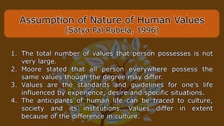 Assumption of Nature of Human Values
(Satya Pal Rubela, 1996)
1. The total number of values that person possesses is not
very large.
2. Moore stated that all person everywhere possess the
same values though the degree may differ.
3. Values are the standards and guidelines for one’s life
influenced by experience, desire and specific situations.
4. The anticipants of human life can be traced to culture,
society and its institutions. Values differ in extent
because of the difference in culture.
 