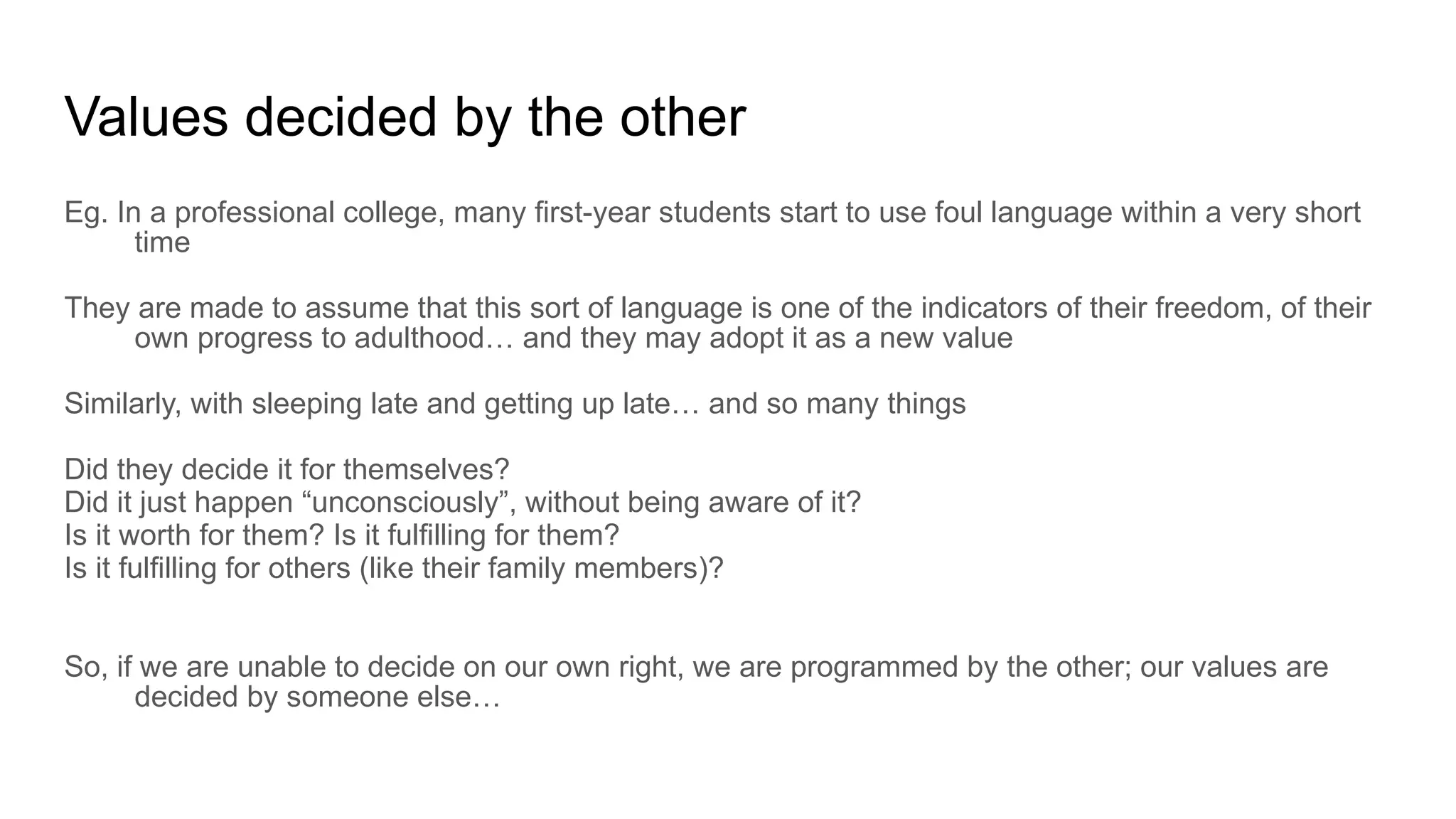 Values decided by the other
Eg. In a professional college, many first-year students start to use foul language within a very short
time
They are made to assume that this sort of language is one of the indicators of their freedom, of their
own progress to adulthood… and they may adopt it as a new value
Similarly, with sleeping late and getting up late… and so many things
Did they decide it for themselves?
Did it just happen “unconsciously”, without being aware of it?
Is it worth for them? Is it fulfilling for them?
Is it fulfilling for others (like their family members)?
So, if we are unable to decide on our own right, we are programmed by the other; our values are
decided by someone else…
 