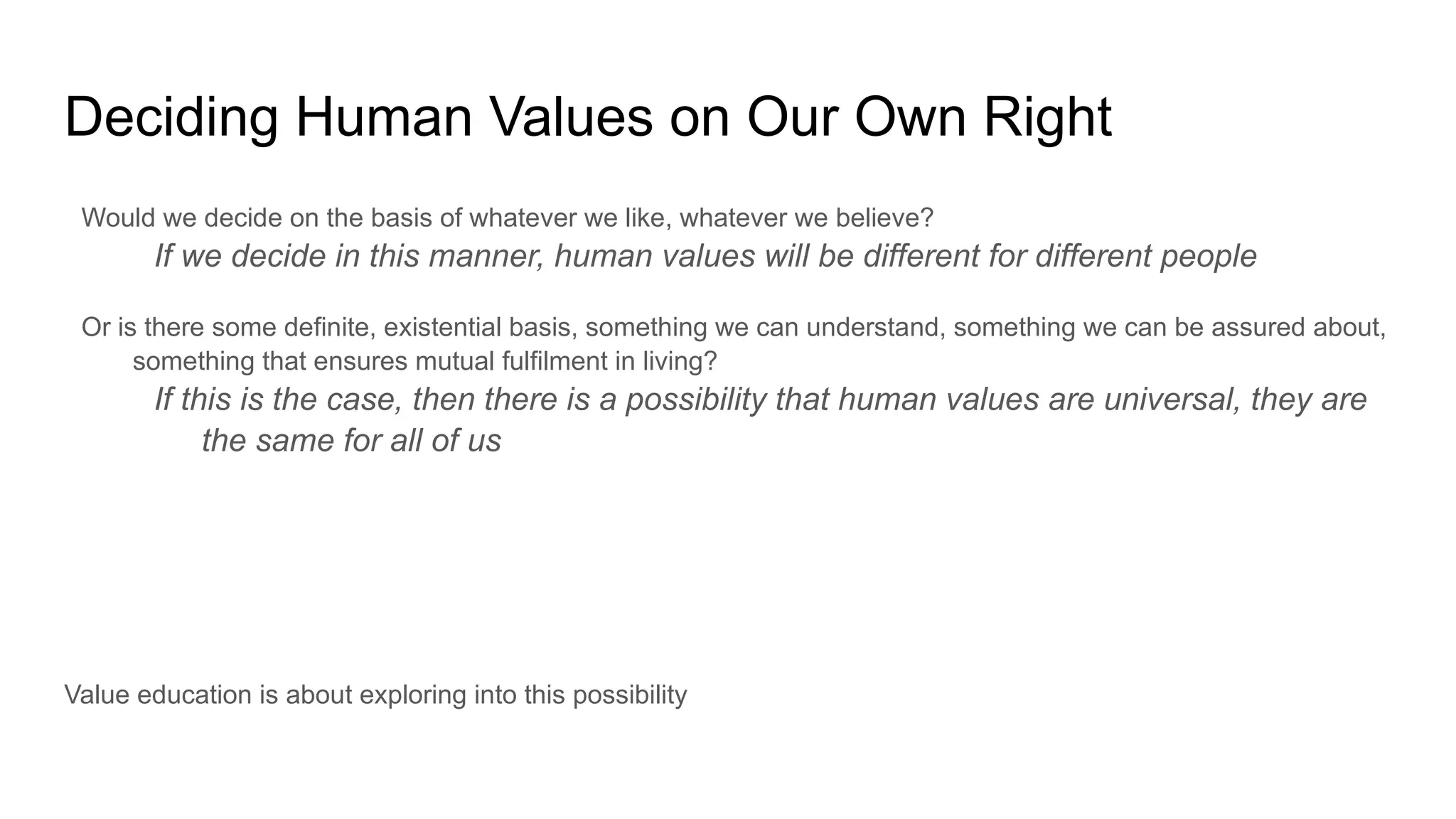 Deciding Human Values on Our Own Right
Would we decide on the basis of whatever we like, whatever we believe?
If we decide in this manner, human values will be different for different people
Or is there some definite, existential basis, something we can understand, something we can be assured about,
something that ensures mutual fulfilment in living?
If this is the case, then there is a possibility that human values are universal, they are
the same for all of us
Value education is about exploring into this possibility
 