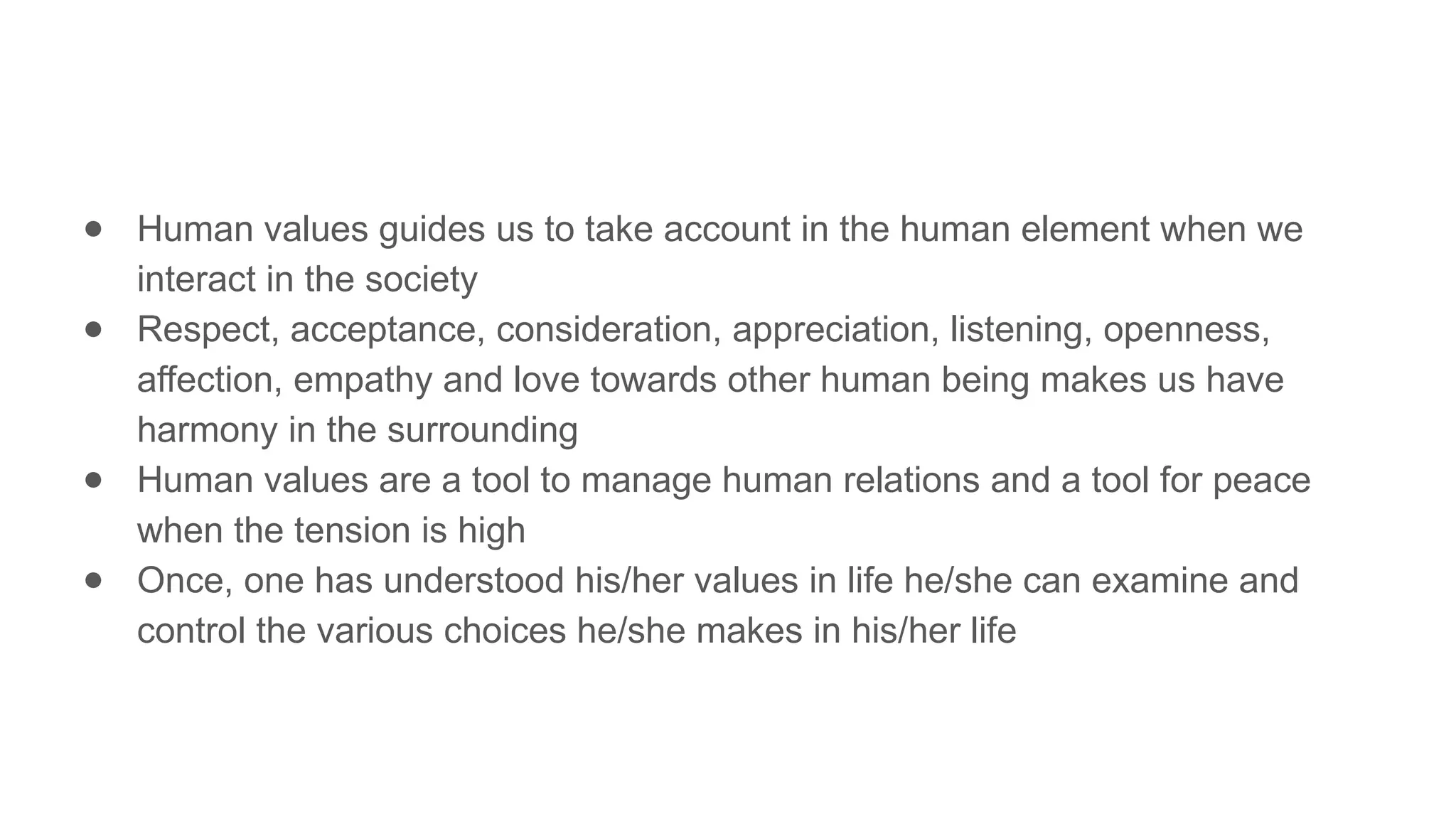 ● Human values guides us to take account in the human element when we
interact in the society
● Respect, acceptance, consideration, appreciation, listening, openness,
affection, empathy and love towards other human being makes us have
harmony in the surrounding
● Human values are a tool to manage human relations and a tool for peace
when the tension is high
● Once, one has understood his/her values in life he/she can examine and
control the various choices he/she makes in his/her life
 