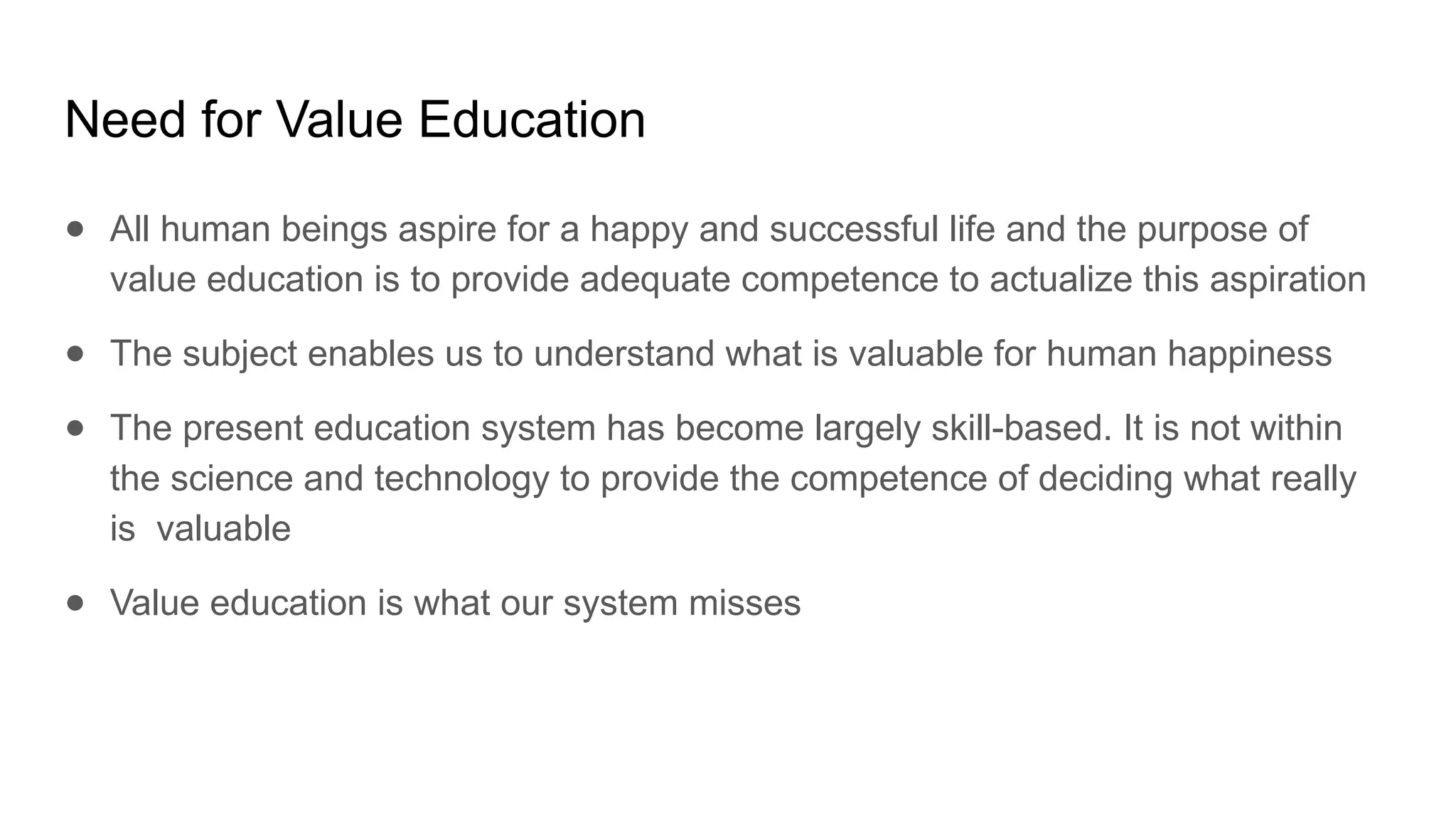 Need for Value Education
● All human beings aspire for a happy and successful life and the purpose of
value education is to provide adequate competence to actualize this aspiration
● The subject enables us to understand what is valuable for human happiness
● The present education system has become largely skill-based. It is not within
the science and technology to provide the competence of deciding what really
is valuable
● Value education is what our system misses
 
